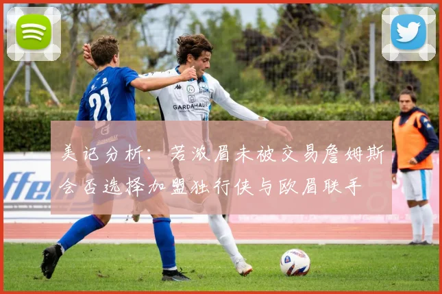 美记分析：若浓眉未被交易詹姆斯会否选择加盟独行侠与欧眉联手