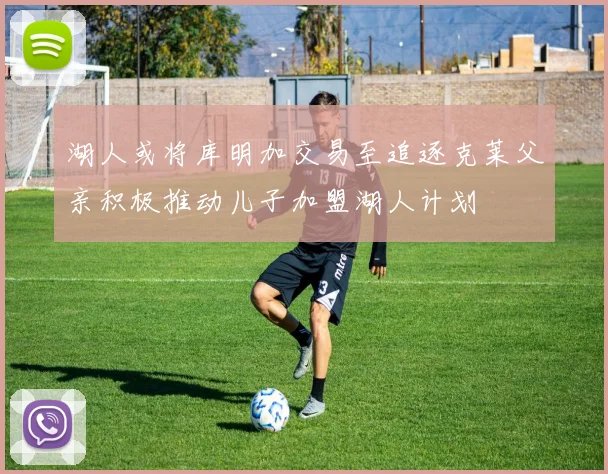 湖人或将库明加交易至追逐克莱父亲积极推动儿子加盟湖人计划