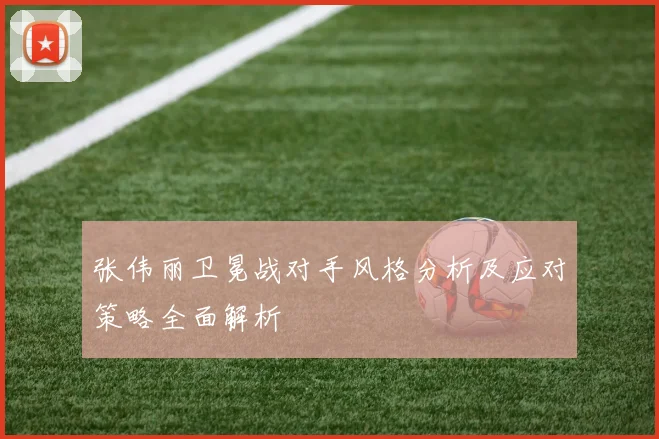 张伟丽卫冕战对手风格分析及应对策略全面解析