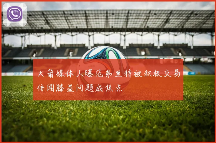 火箭媒体人曝范弗里特被积极交易传闻膝盖问题成焦点