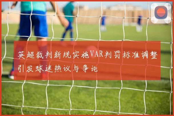英超裁判新规实施VAR判罚标准调整引发球迷热议与争论