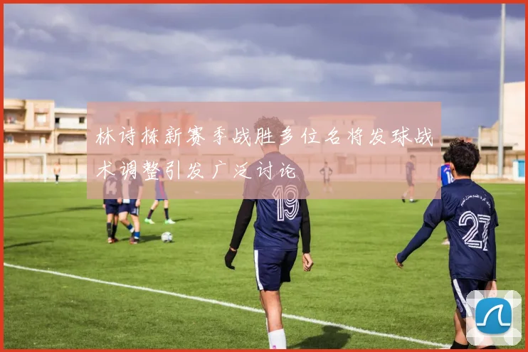 林诗栋新赛季战胜多位名将发球战术调整引发广泛讨论