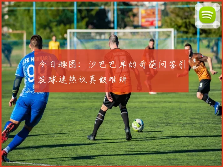 今日趣图：沙巴巴库的奇葩问答引发球迷热议真假难辨