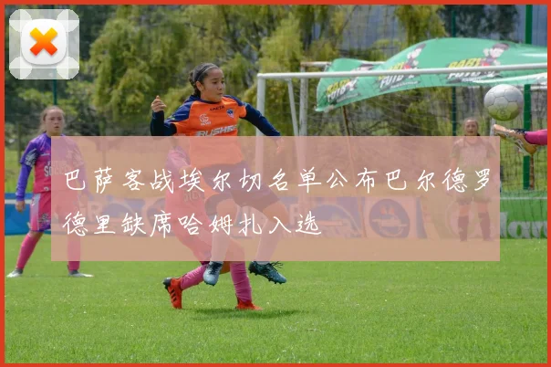 巴萨客战埃尔切名单公布巴尔德罗德里缺席哈姆扎入选