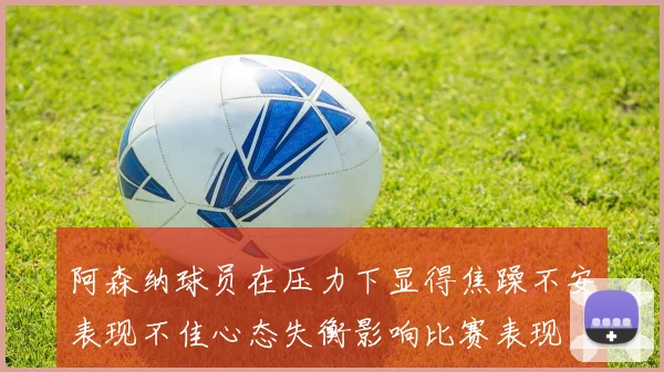 阿森纳球员在压力下显得焦躁不安表现不佳心态失衡影响比赛表现