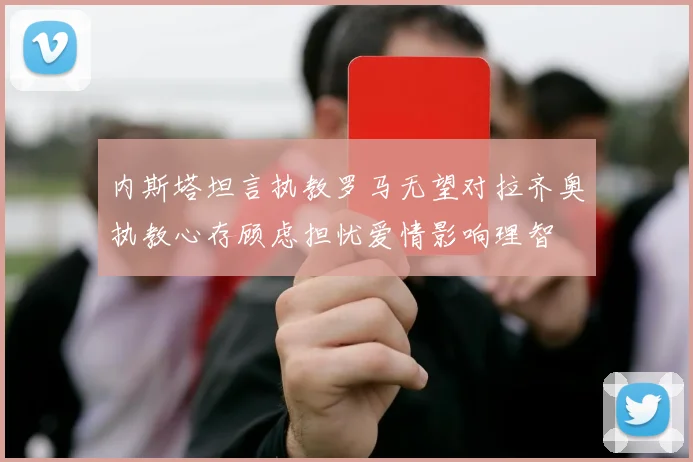 内斯塔坦言执教罗马无望对拉齐奥执教心存顾虑担忧爱情影响理智