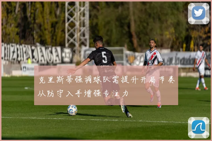 克里斯蒂强调球队需提升开局节奏从防守入手增强专注力