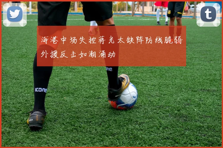 海港中场失控蒋光太缺阵防线脆弱外援反击如潮涌动