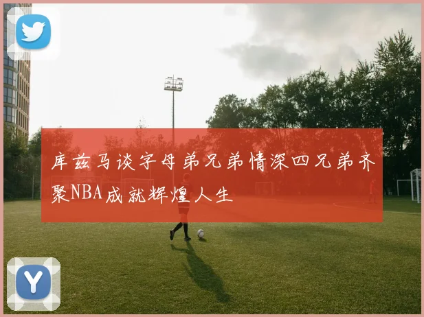 库兹马谈字母弟兄弟情深四兄弟齐聚NBA成就辉煌人生