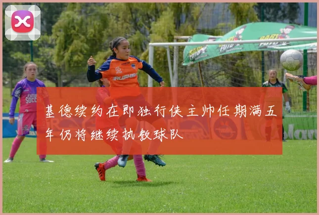 基德续约在即独行侠主帅任期满五年仍将继续执教球队