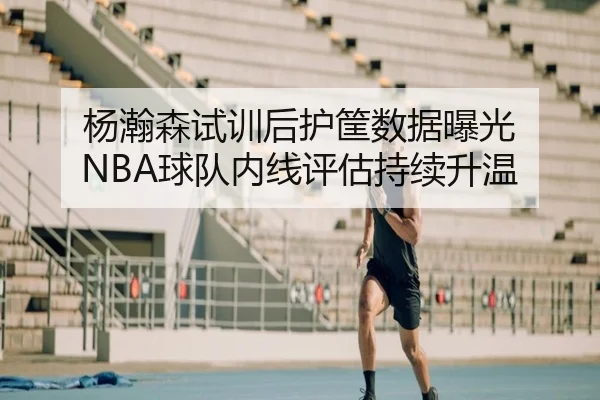 杨瀚森试训后护筐数据曝光 NBA球队内线评估持续升温